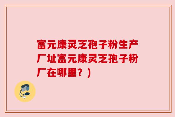 富元康灵芝孢子粉生产厂址富元康灵芝孢子粉厂在哪里?) 富元康灵芝孢子粉生产厂址富元康灵芝孢子粉厂在哪里?)