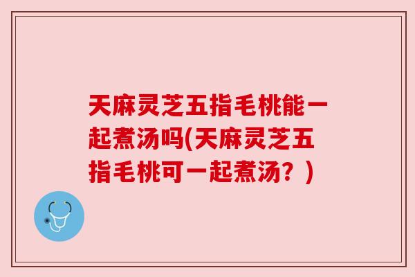 天麻灵芝五指毛桃能一起煮汤吗(天麻灵芝五指毛桃可一起煮汤?) 天麻灵芝五指毛桃能一起煮汤吗(天麻灵芝五指毛桃可一起煮汤?)