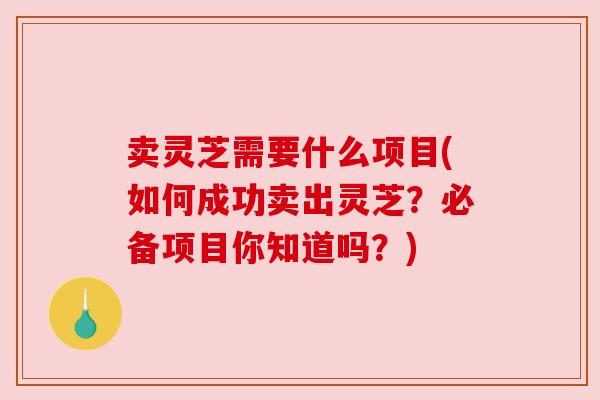 卖灵芝需要什么项目(如何成功卖出灵芝？必备项目你知道吗？)