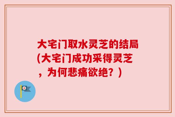 大宅门取水灵芝的结局(大宅门成功采得灵芝,为何悲痛欲绝?) 大宅门取水灵芝的结局(大宅门成功采得灵芝,为何悲痛欲绝?)