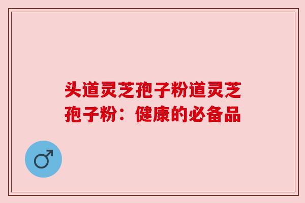 头道灵芝孢子粉道灵芝孢子粉：健康的必备品