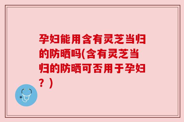 孕妇能用含有灵芝当归的防晒吗(含有灵芝当归的防晒可否用于孕妇?) 孕妇能用含有灵芝当归的防晒吗(含有灵芝当归的防晒可否用于孕妇?)
