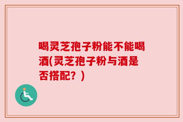 喝灵芝孢子粉能不能喝酒(灵芝孢子粉与酒是否搭配?) 喝灵芝孢子粉能不能喝酒(灵芝孢子粉与酒是否搭配?)
