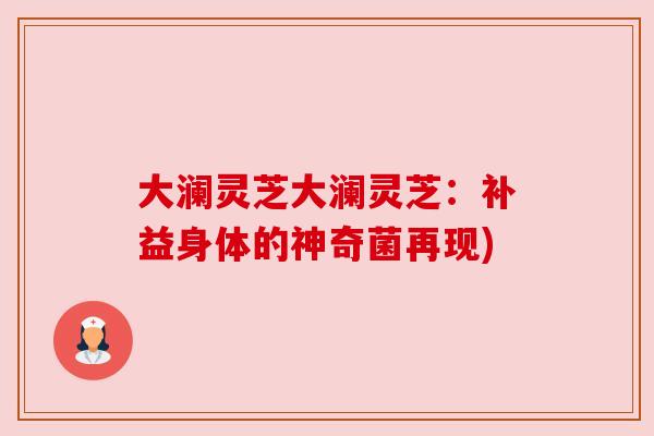 大澜灵芝大澜灵芝:补益身体的神奇菌再现) 大澜灵芝大澜灵芝:补益身体的神奇菌再现)