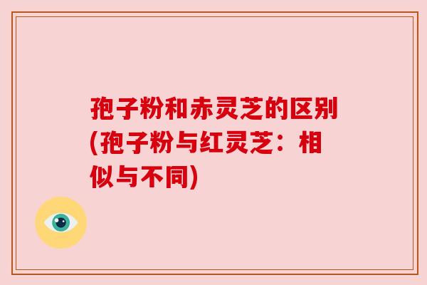 孢子粉和赤灵芝的区别(孢子粉与红灵芝：相似与不同)
