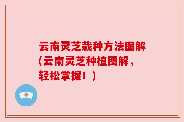 云南灵芝栽种方法图解(云南灵芝种植图解,轻松掌握!) 云南灵芝栽种方法图解(云南灵芝种植图解,轻松掌握!)