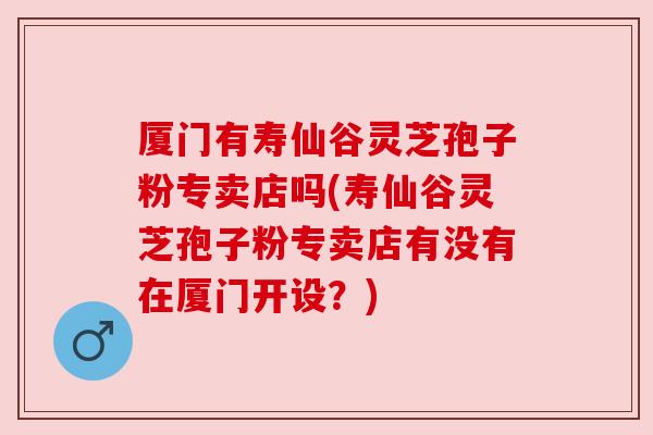 厦门有寿仙谷灵芝孢子粉专卖店吗(寿仙谷灵芝孢子粉专卖店有没有在厦门开设?) 厦门有寿仙谷灵芝孢子粉专卖店吗(寿仙谷灵芝孢子粉专卖店有没有在厦门开设?)