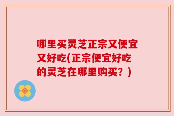 哪里买灵芝正宗又便宜又好吃(正宗便宜好吃的灵芝在哪里购买？)