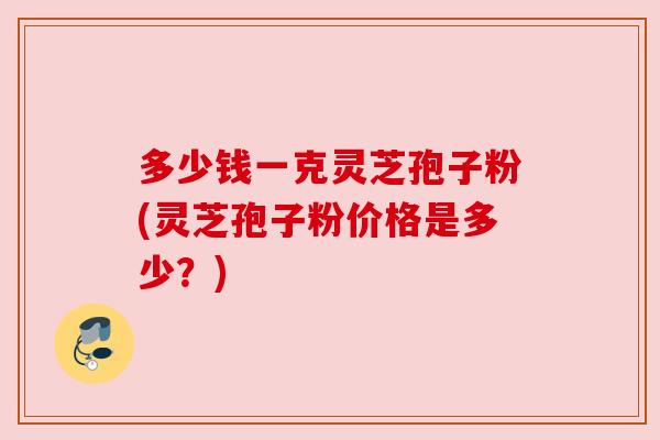 多少钱一克灵芝孢子粉(灵芝孢子粉价格是多少?) 多少钱一克灵芝孢子粉(灵芝孢子粉价格是多少?)