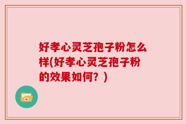 好孝心灵芝孢子粉怎么样(好孝心灵芝孢子粉的效果如何?) 好孝心灵芝孢子粉怎么样(好孝心灵芝孢子粉的效果如何?)