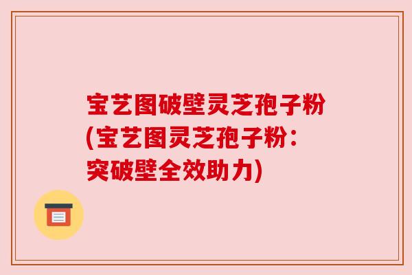 宝艺图破壁灵芝孢子粉(宝艺图灵芝孢子粉:突破壁全效助力) 宝艺图破壁灵芝孢子粉(宝艺图灵芝孢子粉:突破壁全效助力)