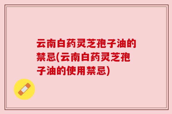 云南白药灵芝孢子油的禁忌(云南白药灵芝孢子油的使用禁忌) 云南白药灵芝孢子油的禁忌(云南白药灵芝孢子油的使用禁忌)