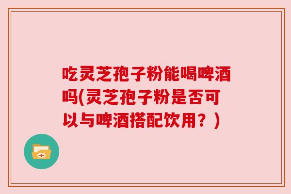 吃灵芝孢子粉能喝啤酒吗(灵芝孢子粉是否可以与啤酒搭配饮用？)
