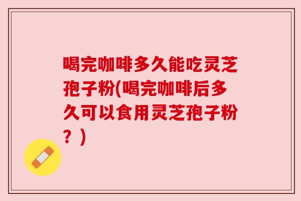喝完咖啡多久能吃灵芝孢子粉(喝完咖啡后多久可以食用灵芝孢子粉?) 喝完咖啡多久能吃灵芝孢子粉(喝完咖啡后多久可以食用灵芝孢子粉?)