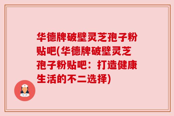 华德牌破壁灵芝孢子粉贴吧(华德牌破壁灵芝孢子粉贴吧:打造健康生活的不二选择) 华德牌破壁灵芝孢子粉贴吧(华德牌破壁灵芝孢子粉贴吧:打造健康生活的不二选择)