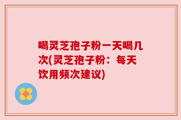 喝灵芝孢子粉一天喝几次(灵芝孢子粉:每天饮用频次建议) 喝灵芝孢子粉一天喝几次(灵芝孢子粉:每天饮用频次建议)