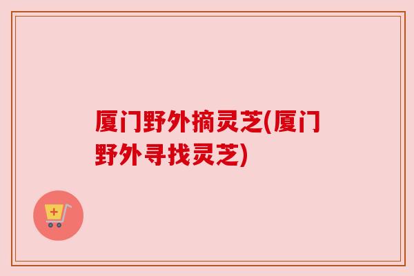 厦门野外摘灵芝(厦门野外寻找灵芝) 厦门野外摘灵芝(厦门野外寻找灵芝)