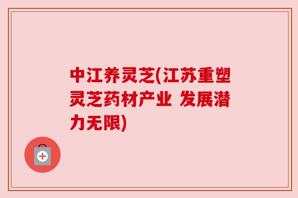 中江养灵芝(江苏重塑灵芝药材产业 发展潜力无限) 中江养灵芝(江苏重塑灵芝药材产业 发展潜力无限)