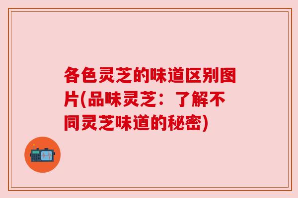 各色灵芝的味道区别图片(品味灵芝:了解不同灵芝味道的秘密) 各色灵芝的味道区别图片(品味灵芝:了解不同灵芝味道的秘密)