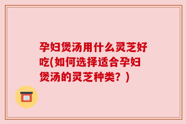 孕妇煲汤用什么灵芝好吃(如何选择适合孕妇煲汤的灵芝种类?) 孕妇煲汤用什么灵芝好吃(如何选择适合孕妇煲汤的灵芝种类?)