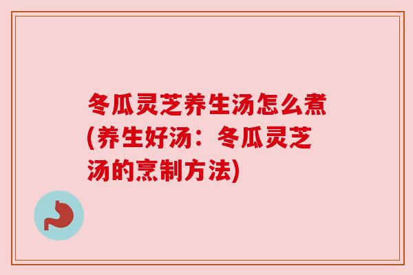 冬瓜灵芝养生汤怎么煮(养生好汤:冬瓜灵芝汤的烹制方法) 冬瓜灵芝养生汤怎么煮(养生好汤:冬瓜灵芝汤的烹制方法)
