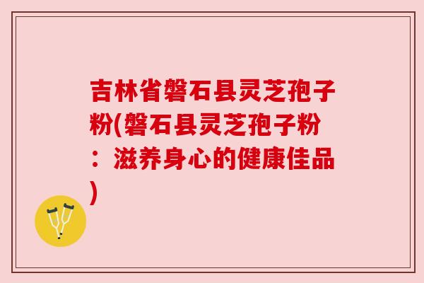 吉林省磐石县灵芝孢子粉(磐石县灵芝孢子粉:滋养身心的健康佳品) 吉林省磐石县灵芝孢子粉(磐石县灵芝孢子粉:滋养身心的健康佳品)