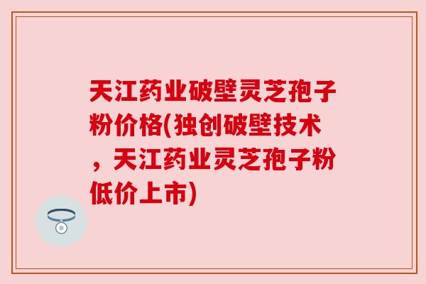 天江药业破壁灵芝孢子粉价格(独创破壁技术，天江药业灵芝孢子粉低价上市)