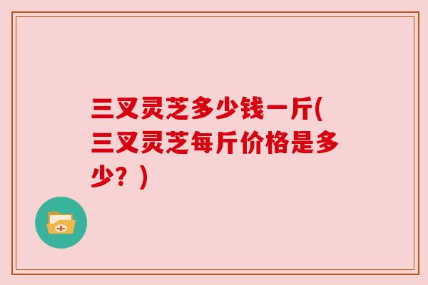 三叉灵芝多少钱一斤(三叉灵芝每斤价格是多少？)
