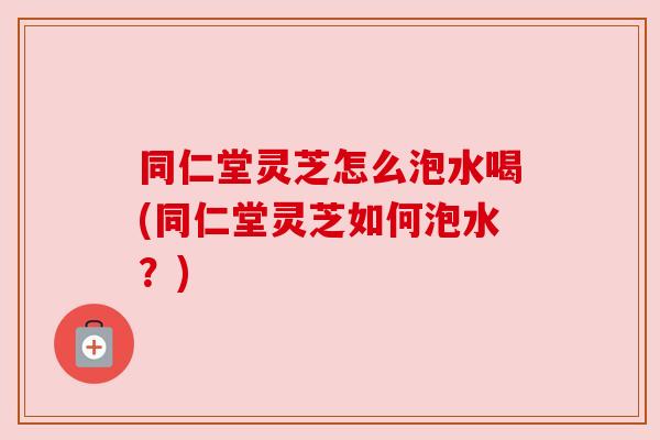 同仁堂灵芝怎么泡水喝(同仁堂灵芝如何泡水?) 同仁堂灵芝怎么泡水喝(同仁堂灵芝如何泡水?)