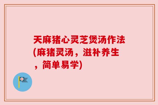 天麻猪心灵芝煲汤作法(麻猪灵汤,滋补养生,简单易学) 天麻猪心灵芝煲汤作法(麻猪灵汤,滋补养生,简单易学)