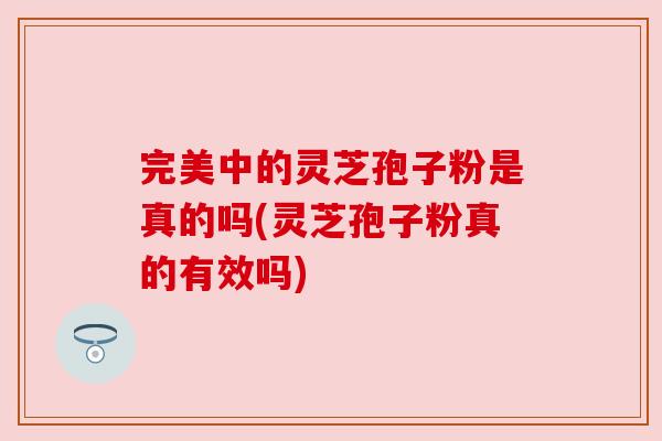 完美中的灵芝孢子粉是真的吗(灵芝孢子粉真的有效吗) 完美中的灵芝孢子粉是真的吗(灵芝孢子粉真的有效吗)