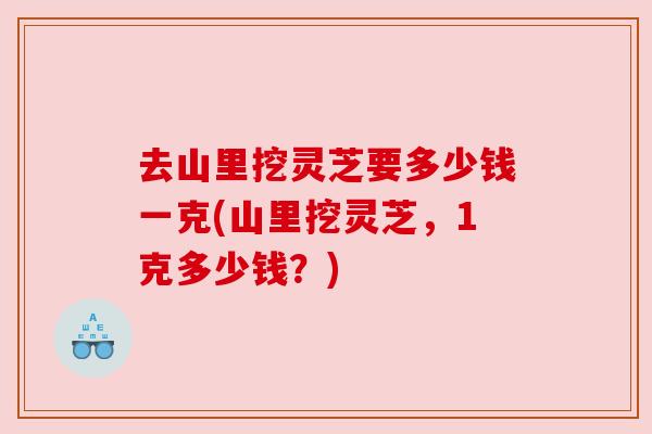 去山里挖灵芝要多少钱一克(山里挖灵芝，1克多少钱？)