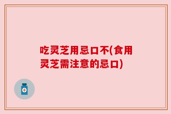 吃灵芝用忌口不(食用灵芝需注意的忌口) 吃灵芝用忌口不(食用灵芝需注意的忌口)