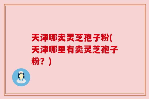 天津哪卖灵芝孢子粉(天津哪里有卖灵芝孢子粉?) 天津哪卖灵芝孢子粉(天津哪里有卖灵芝孢子粉?)