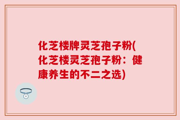 化芝楼牌灵芝孢子粉(化芝楼灵芝孢子粉:健康养生的不二之选) 化芝楼牌灵芝孢子粉(化芝楼灵芝孢子粉:健康养生的不二之选)