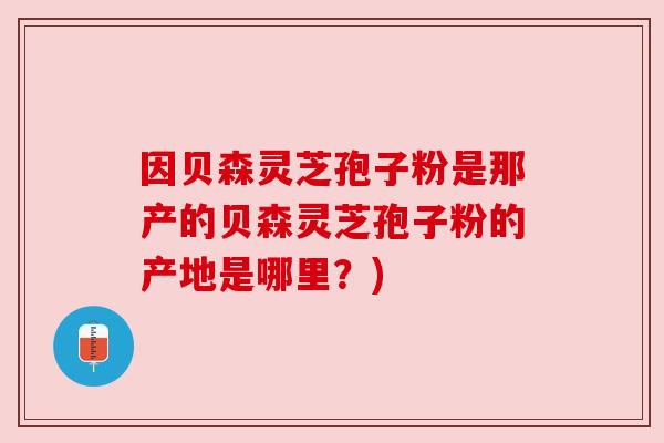 因贝森灵芝孢子粉是那产的贝森灵芝孢子粉的产地是哪里?) 因贝森灵芝孢子粉是那产的贝森灵芝孢子粉的产地是哪里?)