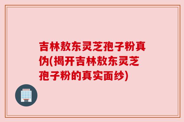 吉林敖东灵芝孢子粉真伪(揭开吉林敖东灵芝孢子粉的真实面纱)