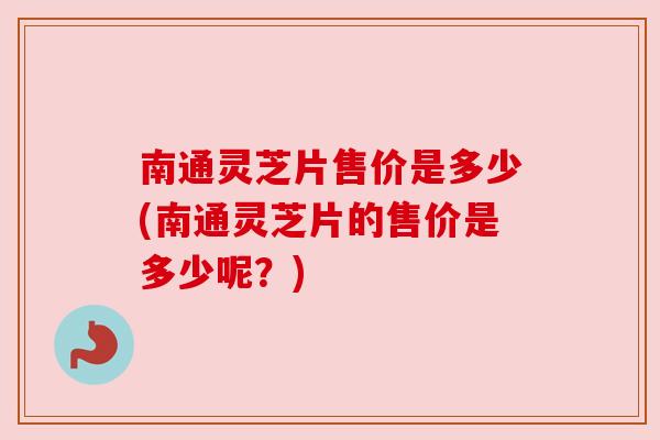 南通灵芝片售价是多少(南通灵芝片的售价是多少呢？)
