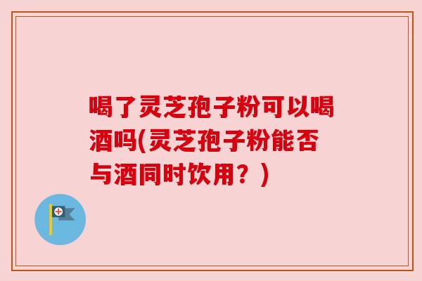 喝了灵芝孢子粉可以喝酒吗(灵芝孢子粉能否与酒同时饮用?) 喝了灵芝孢子粉可以喝酒吗(灵芝孢子粉能否与酒同时饮用?)