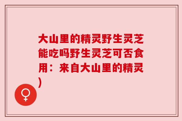 大山里的精灵野生灵芝能吃吗野生灵芝可否食用：来自大山里的精灵)
