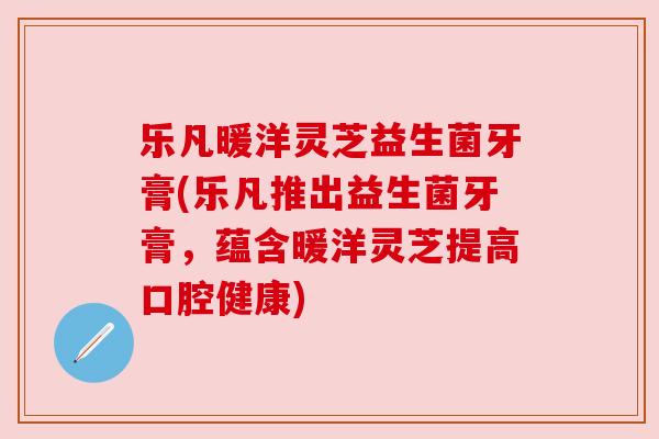 乐凡暖洋灵芝益生菌牙膏(乐凡推出益生菌牙膏,蕴含暖洋灵芝提高口腔健康) 乐凡暖洋灵芝益生菌牙膏(乐凡推出益生菌牙膏,蕴含暖洋灵芝提高口腔健康)