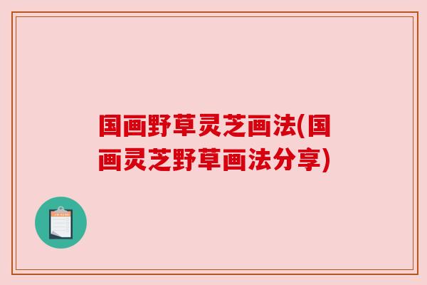 国画野草灵芝画法(国画灵芝野草画法分享) 国画野草灵芝画法(国画灵芝野草画法分享)