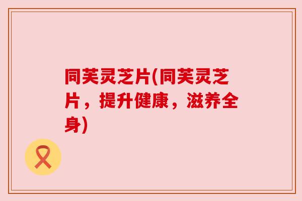 同芙灵芝片(同芙灵芝片,提升健康,滋养全身) 同芙灵芝片(同芙灵芝片,提升健康,滋养全身)