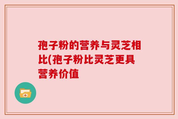 孢子粉的营养与灵芝相比(孢子粉比灵芝更具营养价值 孢子粉的营养与灵芝相比(孢子粉比灵芝更具营养价值