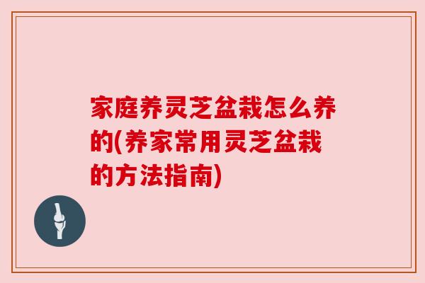 家庭养灵芝盆栽怎么养的(养家常用灵芝盆栽的方法指南) 家庭养灵芝盆栽怎么养的(养家常用灵芝盆栽的方法指南)