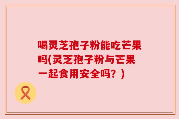 喝灵芝孢子粉能吃芒果吗(灵芝孢子粉与芒果一起食用安全吗?) 喝灵芝孢子粉能吃芒果吗(灵芝孢子粉与芒果一起食用安全吗?)