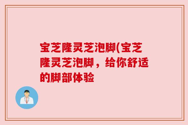 宝芝隆灵芝泡脚(宝芝隆灵芝泡脚,给你舒适的脚部体验 宝芝隆灵芝泡脚(宝芝隆灵芝泡脚,给你舒适的脚部体验