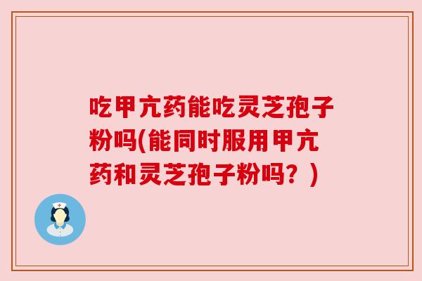 吃甲亢药能吃灵芝孢子粉吗(能同时服用甲亢药和灵芝孢子粉吗?) 吃甲亢药能吃灵芝孢子粉吗(能同时服用甲亢药和灵芝孢子粉吗?)