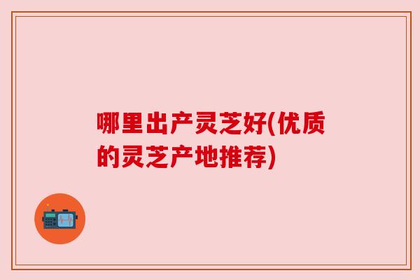 哪里出产灵芝好(优质的灵芝产地推荐) 哪里出产灵芝好(优质的灵芝产地推荐)