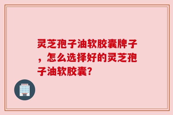 灵芝孢子油软胶囊牌子,怎么选择好的灵芝孢子油软胶囊? 灵芝孢子油软胶囊牌子,怎么选择好的灵芝孢子油软胶囊?